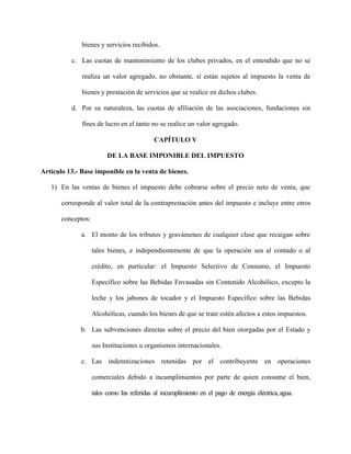 bienes y servicios recibidos.
c. Las cuotas de mantenimiento de los clubes privados, en el entendido que no se
realiza un valor agregado, no obstante, sí están sujetos al impuesto la venta de
bienes y prestación de servicios que se realice en dichos clubes.
d. Por su naturaleza, las cuotas de afiliación de las asociaciones, fundaciones sin
fines de lucro en el tanto no se realice un valor agregado.
CAPÍTULO V
DE LA BASE IMPONIBLE DEL IMPUESTO
Artículo 13.- Base imponible en la venta de bienes.
1) En las ventas de bienes el impuesto debe cobrarse sobre el precio neto de venta, que
corresponde al valor total de la contraprestación antes del impuesto e incluye entre otros
conceptos:
a. El monto de los tributos y gravámenes de cualquier clase que recaigan sobre
tales bienes, e independientemente de que la operación sea al contado o al
crédito, en particular: el Impuesto Selectivo de Consumo, el Impuesto
Específico sobre las Bebidas Envasadas sin Contenido Alcohólico, excepto la
leche y los jabones de tocador y el Impuesto Específico sobre las Bebidas
Alcohólicas, cuando los bienes de que se trate estén afectos a estos impuestos.
b. Las subvenciones directas sobre el precio del bien otorgadas por el Estado y
sus Instituciones u organismos internacionales.
c. Las indemnizaciones retenidas por el contribuyente en operaciones
comerciales debido a incumplimientos por parte de quien consume el bien,
tales como las referidas al incumplimiento en el pago de energía eléctrica,agua.
 