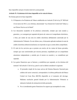 base imponible será por el monto total de la cuota pactada.
Artículo 15.- Exclusiones de la base imponible en la venta de bienes.
No forman parte de la base imponible:
1) El Impuesto a los Productos de Tabaco establecido en el artículo 22 de la Ley N° 9028 del
22 de marzo de 2012 y sus reformas, denominada “Ley General de Control del Tabaco y
sus Efectos Nocivos en la Salud”.
2) Los descuentos aceptados en las prácticas comerciales, siempre que sean usuales y
generales, y se consignen por separado del precio de venta en el comprobante electrónico,
o bien, por medio de una nota de crédito electrónica debidamente autorizada por la
Administración Tributaria. En este último caso, el descuento aplicado mediante la nota de
crédito electrónica deberá de declararse en el período en que se emite dicho comprobante.
3) El valor de los servicios que se presten con motivo de las ventas de bienes gravados,
siempre que sean suministrados por terceras personas, respaldados por un comprobante
electrónico independiente y emitido por el tercero en cuestión y se contabilicen por
separado.
4) Los gastos financieros que se facturen y contabilicen por separado, en los términos del
numeral 3 del artículo 12 de la Ley, para lo cual se deberá considerar lo siguiente:
a. El promedio simple de las tasas activas del Sistema Bancario Nacional para
créditos del sector comercial, corresponderá a la última publicación del Banco
Central de Costa Rica (BCCR) disponible en el momento del devengo.
Mediante resolución general dictada por la Administración Tributaria se
indicará el método de estimación de dicho promedio.
b. No se considerarán gastos financieros los seguros que acompañen la venta.
 