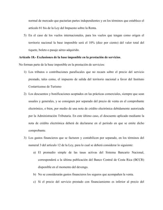 normal de mercado que pactarían partes independientes y en los términos que establece el
artículo 81 bis de la Ley del Impuesto sobre la Renta.
5) En el caso de los vuelos internacionales, para los vuelos que tengan como origen el
territorio nacional la base imponible será el 10% (diez por ciento) del valor total del
tiquete, boleto o pasaje aéreo adquirido.
Artículo 18.- Exclusiones de la base imponible en la prestación de servicios.
No forman parte de la base imponible en la prestación de servicios:
1) Los tributos o contribuciones parafiscales que no recaen sobre el precio del servicio
prestado, tales como, el impuesto de salida del territorio nacional a favor del Instituto
Costarricense de Turismo
2) Los descuentos y bonificaciones aceptados en las prácticas comerciales, siempre que sean
usuales y generales, y se consignen por separado del precio de venta en el comprobante
electrónico, o bien, por medio de una nota de crédito electrónica debidamente autorizada
por la Administración Tributaria. En este último caso, el descuento aplicado mediante la
nota de crédito electrónica deberá de declararse en el período en que se emite dicho
comprobante.
3) Los gastos financieros que se facturen y contabilicen por separado, en los términos del
numeral 3 del artículo 12 de la Ley, para lo cual se deberá considerar lo siguiente:
a) El promedio simple de las tasas activas del Sistema Bancario Nacional,
corresponderá a la última publicación del Banco Central de Costa Rica (BCCR)
disponible en el momento del devengo.
b) No se considerarán gastos financieros los seguros que acompañen la venta.
c) Si el precio del servicio prestado con financiamiento es inferior al precio del
 