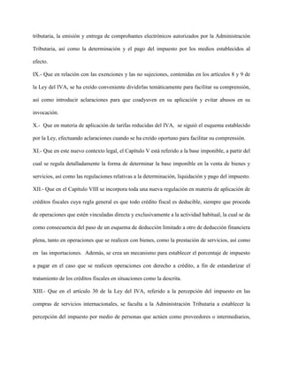 tributaria, la emisión y entrega de comprobantes electrónicos autorizados por la Administración
Tributaria, así como la determinación y el pago del impuesto por los medios establecidos al
efecto.
IX.- Que en relación con las exenciones y las no sujeciones, contenidas en los artículos 8 y 9 de
la Ley del IVA, se ha creído conveniente dividirlas temáticamente para facilitar su comprensión,
así como introducir aclaraciones para que coadyuven en su aplicación y evitar abusos en su
invocación.
X.- Que en materia de aplicación de tarifas reducidas del IVA, se siguió el esquema establecido
por la Ley, efectuando aclaraciones cuando se ha creído oportuno para facilitar su comprensión.
XI.- Que en este nuevo contexto legal, el Capítulo V está referido a la base imponible, a partir del
cual se regula detalladamente la forma de determinar la base imponible en la venta de bienes y
servicios, así como las regulaciones relativas a la determinación, liquidación y pago del impuesto.
XII.- Que en el Capítulo VIII se incorpora toda una nueva regulación en materia de aplicación de
créditos fiscales cuya regla general es que todo crédito fiscal es deducible, siempre que proceda
de operaciones que estén vinculadas directa y exclusivamente a la actividad habitual, la cual se da
como consecuencia del paso de un esquema de deducción limitado a otro de deducción financiera
plena, tanto en operaciones que se realicen con bienes, como la prestación de servicios, así como
en las importaciones. Además, se crea un mecanismo para establecer el porcentaje de impuesto
a pagar en el caso que se realicen operaciones con derecho a crédito, a fin de estandarizar el
tratamiento de los créditos fiscales en situaciones como la descrita.
XIII.- Que en el artículo 30 de la Ley del IVA, referido a la percepción del impuesto en las
compras de servicios internacionales, se faculta a la Administración Tributaria a establecer la
percepción del impuesto por medio de personas que actúen como proveedores o intermediarios,
 