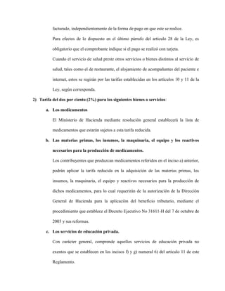 facturado, independientemente de la forma de pago en que este se realice.
Para efectos de lo dispuesto en el último párrafo del artículo 28 de la Ley, es
obligatorio que el comprobante indique si el pago se realizó con tarjeta.
Cuando el servicio de salud preste otros servicios o bienes distintos al servicio de
salud, tales como el de restaurante, el alojamiento de acompañantes del paciente e
internet, estos se regirán por las tarifas establecidas en los artículos 10 y 11 de la
Ley, según corresponda.
2) Tarifa del dos por ciento (2%) para los siguientes bienes o servicios:
a. Los medicamentos
El Ministerio de Hacienda mediante resolución general establecerá la lista de
medicamentos que estarán sujetos a esta tarifa reducida.
b. Las materias primas, los insumos, la maquinaria, el equipo y los reactivos
necesarios para la producción de medicamentos.
Los contribuyentes que produzcan medicamentos referidos en el inciso a) anterior,
podrán aplicar la tarifa reducida en la adquisición de las materias primas, los
insumos, la maquinaria, el equipo y reactivos necesarios para la producción de
dichos medicamentos, para lo cual requerirán de la autorización de la Dirección
General de Hacienda para la aplicación del beneficio tributario, mediante el
procedimiento que establece el Decreto Ejecutivo No 31611-H del 7 de octubre de
2003 y sus reformas.
c. Los servicios de educación privada.
Con carácter general, comprende aquellos servicios de educación privada no
exentos que se establecen en los incisos f) y g) numeral 6) del artículo 11 de este
Reglamento.
 