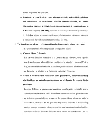 sumas aseguradas por cada caso.
e. La compra y venta de bienes y servicios que hagan las universidades públicas,
sus fundaciones, las instituciones estatales parauniversitarias, el Consejo
Nacional de Rectores (CONARE) y el Sistema Nacional de Acreditación de la
Educación Superior (SINAES), conforme al inciso d) del numeral 2) del artículo
11 de la Ley, el cual se entenderá aplicable exclusivamente a estos entes y siempre
y cuando sean necesarios para la realización de sus fines.
3) Tarifa del uno por ciento (1%) establecida sobre los siguientes bienes y servicios:
Se aplicará la tarifa reducida citada en los siguientes casos:
a. Canasta Básica Tributaria:
Los artículos incluidos en la Lista de la Canasta Básica Tributaria, serán aquellos
que de conformidad a lo establecido en el inciso b) artículo 11 numeral 3° de la
Ley, se consideren como tales en el Decreto Ejecutivo suscrito entre el Ministerio
de Hacienda y el Ministerio de Economía, Industria y Comercio.
b. Ventas a contribuyentes registrados como productores, comercializadores y
distribuidores de artículos contemplados en el decreto de canasta básica
tributaria:
La venta de bienes y prestación de servicios a contribuyentes registrados ante la
Administración Tributaria como productores, comercializadores y distribuidores
de artículos contemplados en el decreto de canasta básica tributaria, según lo
dispuesto en el artículo 65 del presente Reglamento, incluida la maquinaria y
equipo, insumos y materias primas necesarios para la producción, distribución y
comercialización de productos incluidos en la canasta básica tributaria. Una vez
 