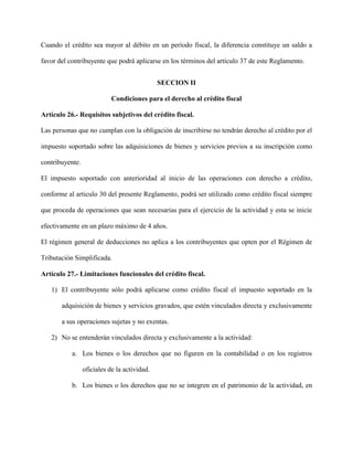 Cuando el crédito sea mayor al débito en un período fiscal, la diferencia constituye un saldo a
favor del contribuyente que podrá aplicarse en los términos del artículo 37 de este Reglamento.
SECCION II
Condiciones para el derecho al crédito fiscal
Artículo 26.- Requisitos subjetivos del crédito fiscal.
Las personas que no cumplan con la obligación de inscribirse no tendrán derecho al crédito por el
impuesto soportado sobre las adquisiciones de bienes y servicios previos a su inscripción como
contribuyente.
El impuesto soportado con anterioridad al inicio de las operaciones con derecho a crédito,
conforme al articulo 30 del presente Reglamento, podrá ser utilizado como crédito fiscal siempre
que proceda de operaciones que sean necesarias para el ejercicio de la actividad y esta se inicie
efectivamente en un plazo máximo de 4 años.
El régimen general de deducciones no aplica a los contribuyentes que opten por el Régimen de
Tributación Simplificada.
Artículo 27.- Limitaciones funcionales del crédito fiscal.
1) El contribuyente sólo podrá aplicarse como crédito fiscal el impuesto soportado en la
adquisición de bienes y servicios gravados, que estén vinculados directa y exclusivamente
a sus operaciones sujetas y no exentas.
2) No se entenderán vinculados directa y exclusivamente a la actividad:
a. Los bienes o los derechos que no figuren en la contabilidad o en los registros
oficiales de la actividad.
b. Los bienes o los derechos que no se integren en el patrimonio de la actividad, en
 