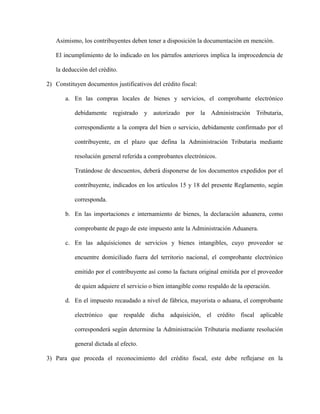 Asimismo, los contribuyentes deben tener a disposición la documentación en mención.
El incumplimiento de lo indicado en los párrafos anteriores implica la improcedencia de
la deducción del crédito.
2) Constituyen documentos justificativos del crédito fiscal:
a. En las compras locales de bienes y servicios, el comprobante electrónico
debidamente registrado y autorizado por la Administración Tributaria,
correspondiente a la compra del bien o servicio, debidamente confirmado por el
contribuyente, en el plazo que defina la Administración Tributaria mediante
resolución general referida a comprobantes electrónicos.
Tratándose de descuentos, deberá disponerse de los documentos expedidos por el
contribuyente, indicados en los artículos 15 y 18 del presente Reglamento, según
corresponda.
b. En las importaciones e internamiento de bienes, la declaración aduanera, como
comprobante de pago de este impuesto ante la Administración Aduanera.
c. En las adquisiciones de servicios y bienes intangibles, cuyo proveedor se
encuentre domiciliado fuera del territorio nacional, el comprobante electrónico
emitido por el contribuyente así como la factura original emitida por el proveedor
de quien adquiere el servicio o bien intangible como respaldo de la operación.
d. En el impuesto recaudado a nivel de fábrica, mayorista o aduana, el comprobante
electrónico que respalde dicha adquisición, el crédito fiscal aplicable
corresponderá según determine la Administración Tributaria mediante resolución
general dictada al efecto.
3) Para que proceda el reconocimiento del crédito fiscal, este debe reflejarse en la
 