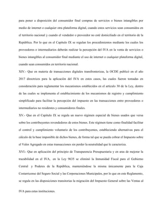 para poner a disposición del consumidor final compras de servicios o bienes intangibles por
medio de internet o cualquier otra plataforma digital, cuando estos servicios sean consumidos en
el territorio nacional y cuando el vendedor o proveedor no esté domiciliado en el territorio de la
República. Por lo que en el Capítulo IX se regulan los procedimientos mediante los cuales los
proveedores o intermediarios deberán realizar la percepción del IVA en la venta de servicios o
bienes intangibles al consumidor final mediante el uso de internet o cualquier plataforma digital,
cuando sean consumidos en territorio nacional.
XIV.- Que en materia de transacciones digitales transfronterizas, la OCDE publicó en el año
2017 directrices para la aplicación del IVA en estos casos, las cuales fueron tomadas en
consideración para reglamentar los mecanismos establecidos en el artículo 30 de la Ley, dentro
de las cuales se implementa el establecimiento de los mecanismos de registro y cumplimiento
simplificado para facilitar la percepción del impuesto en las transacciones entre proveedores o
intermediarios no residentes y consumidores finales.
XV.- Que en el Capítulo IX se regula un nuevo régimen especial de bienes usados que versa
sobre los contribuyentes revendedores de estos bienes. Este régimen tiene como finalidad facilitar
el control y cumplimiento voluntario de los contribuyentes, estableciendo alternativas para el
cálculo de la base imponible de dichos bienes, de forma tal que se pueda cobrar el Impuesto sobre
el Valor Agregado en estas transacciones sin perder la neutralidad que le caracteriza.
XVI.- Que en aplicación del principio de Transparencia Presupuestaria y en aras de mejorar la
trazabilidad en el IVA, en la Ley 9635 se eliminó la Inmunidad Fiscal para el Gobierno
Central y Poderes de la República, manteniéndose la misma únicamente para la Caja
Costarricense del Seguro Social y las Corporaciones Municipales, por lo que en este Reglamento,
se regula en las disposiciones transitorias la migración del Impuesto General sobre las Ventas al
IVA para estas instituciones.
 
