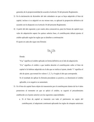 generales de la proporcionalidad de acuerdo al artículo 34 del presente Reglamento.
3) En la declaración de diciembre del año calendario en que se haya adquirido el bien de
capital, incluso si se adquirió en ese mismo mes, se aplicará la proporción definitiva de
acuerdo con lo dispuesto en el artículo 36 del presente Reglamento.
4) A partir del año siguiente y por cuatro años consecutivos, para los bienes de capital cuyo
valor de adquisición supere los quince salarios base, el contribuyente deberá ajustar el
crédito aplicado según las reglas que se detallan a continuación:
El ajuste en cada año sigue esta fórmula:
Ca0 − 𝐶𝑎𝑖
4
Donde:
“Ca0” significa el crédito aplicado en forma definitiva en el año de adquisición.
“Cai” significa el crédito a que tendría derecho el contribuyente sobre el bien de
capital si lo hubiese adquirido en el año que se realiza el ajuste, donde “i” significa el
año de ajuste, que tomará los valores 1, 2, 3 y 4 según el año que corresponda.
Si el resultado de aplicar la fórmula precedente es positivo, se disminuirá el crédito
aplicable, si es negativo se aumentará.
5) Si el bien de capital fuera objeto de transmisión por el contribuyente dentro de los 4 años
posteriores al momento en que se aplicó el crédito, se seguirá el procedimiento
establecido en el punto anterior con las siguientes especialidades:
a. Si el bien de capital se transmite con todo el patrimonio no sujeto del
contribuyente, el adquirente continuará aplicando las reglas de cómputo anteriores
 