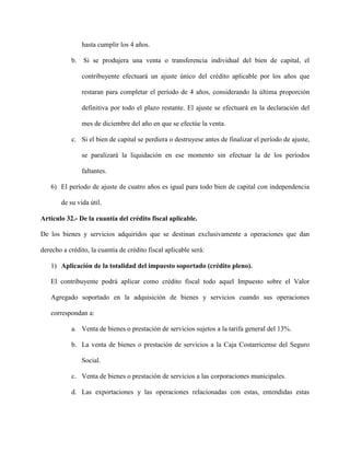 hasta cumplir los 4 años.
b. Si se produjera una venta o transferencia individual del bien de capital, el
contribuyente efectuará un ajuste único del crédito aplicable por los años que
restaran para completar el período de 4 años, considerando la última proporción
definitiva por todo el plazo restante. El ajuste se efectuará en la declaración del
mes de diciembre del año en que se efectúe la venta.
c. Si el bien de capital se perdiera o destruyese antes de finalizar el período de ajuste,
se paralizará la liquidación en ese momento sin efectuar la de los períodos
faltantes.
6) El período de ajuste de cuatro años es igual para todo bien de capital con independencia
de su vida útil.
Artículo 32.- De la cuantía del crédito fiscal aplicable.
De los bienes y servicios adquiridos que se destinan exclusivamente a operaciones que dan
derecho a crédito, la cuantía de crédito fiscal aplicable será:
1) Aplicación de la totalidad del impuesto soportado (crédito pleno).
El contribuyente podrá aplicar como crédito fiscal todo aquel Impuesto sobre el Valor
Agregado soportado en la adquisición de bienes y servicios cuando sus operaciones
correspondan a:
a. Venta de bienes o prestación de servicios sujetos a la tarifa general del 13%.
b. La venta de bienes o prestación de servicios a la Caja Costarricense del Seguro
Social.
c. Venta de bienes o prestación de servicios a las corporaciones municipales.
d. Las exportaciones y las operaciones relacionadas con estas, entendidas estas
 