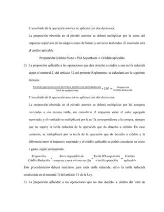 El resultado de la operación anterior se aplicará con dos decimales.
La proporción obtenida en el párrafo anterior se deberá multiplicar por la suma del
impuesto soportado en las adquisiciones de bienes y servicios realizadas. El resultado será
el crédito aplicable.
Proporción Crédito Pleno ∗ IVA Soportado = Crédito aplicable
2) La proporción aplicable a las operaciones que dan derecho a crédito a una tarifa reducida
según el numeral 2) del artículo 32 del presente Reglamento, se calculará con la siguiente
fórmula:
Total de operaciones con derecho a crédito con tarifa reducida
Total de operaciones
∗ 100 = Proporción
Crédito Reducido
El resultado de la operación anterior se aplicará con dos decimales.
La proporción obtenida en el párrafo anterior se deberá multiplicar por las compras
realizadas a una misma tarifa, sin considerar el impuesto sobre el valor agregado
soportado, y el resultado se multiplicará por la tarifa correspondiente a la compra, siempre
que no supere la tarifa reducida de la operación que da derecho a crédito. En caso
contrario, se multiplicará por la tarifa de la operación que da derecho a crédito y la
diferencia entre el impuesto soportado y el crédito aplicable se podrá considerar un costo
o gasto, según corresponda.
Proporción
Crédito Reducido
∗
𝐵𝑎𝑠𝑒 𝑖𝑚𝑝𝑜𝑛𝑖𝑏𝑙𝑒 𝑑𝑒
𝑐𝑜𝑚𝑝𝑟𝑎𝑠 𝑎 𝑢𝑛𝑎 𝑚𝑖𝑠𝑚𝑎 𝑡𝑎𝑟𝑖𝑓𝑎
∗
Tarifa IVA soportado
o tarifa operación
=
𝐶𝑟é𝑑𝑖𝑡𝑜
𝑎𝑝𝑙𝑖𝑐𝑎𝑏𝑙𝑒
Este procedimiento deberá realizarse para cada tarifa reducida, salvo la tarifa reducida
establecida en el numeral 3) del artículo 11 de la Ley.
3) La proporción aplicable a las operaciones que no dan derecho a crédito del total de
 