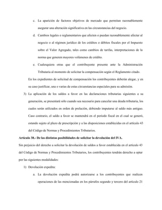 c. La aparición de factores objetivos de mercado que permitan razonablemente
asegurar una alteración significativa en las circunstancias del negocio.
d. Cambios legales o reglamentarios que afecten o puedan razonablemente afectar al
negocio o al régimen jurídico de los créditos o débitos fiscales por el Impuesto
sobre el Valor Agregado, tales como cambios de tarifas, interpretaciones de la
norma que generen mayores volúmenes de crédito.
e. Cualesquiera otras que el contribuyente presente ante la Administración
Tributaria al momento de solicitar la compensación según el Reglamento citado.
En los expedientes de solicitud de compensación los contribuyentes deberán alegar, y en
su caso justificar, una o varias de estas circunstancias especiales para su admisión.
3) La aplicación de los saldos a favor en las declaraciones tributarias siguientes a su
generación, se presentará sólo cuando sea necesario para cancelar una deuda tributaria, los
cuales serán utilizados en orden de prelación, debiendo imputarse al saldo más antiguo.
Caso contrario, el saldo a favor se mantendrá en el período fiscal en el cual se generó,
estando sujeto al plazo de prescripción y a las disposiciones establecidas en el artículo 43
del Código de Normas y Procedimientos Tributarios.
Artículo 38.- De las distintas posibilidades de solicitar la devolución del IVA.
Sin perjuicio del derecho a solicitar la devolución de saldos a favor establecida en el artículo 43
del Código de Normas y Procedimientos Tributarios, los contribuyentes tendrán derecho a optar
por las siguientes modalidades:
1) Devolución expedita:
a. La devolución expedita podrá autorizarse a los contribuyentes que realicen
operaciones de las mencionadas en los párrafos segundo y tercero del artículo 21
 