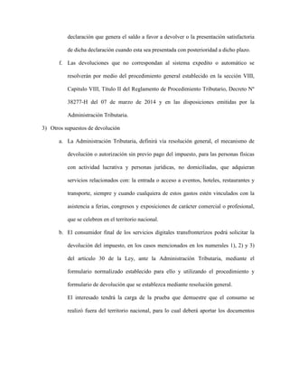 declaración que genera el saldo a favor a devolver o la presentación satisfactoria
de dicha declaración cuando esta sea presentada con posterioridad a dicho plazo.
f. Las devoluciones que no correspondan al sistema expedito o automático se
resolverán por medio del procedimiento general establecido en la sección VIII,
Capitulo VIII, Título II del Reglamento de Procedimiento Tributario, Decreto Nº
38277-H del 07 de marzo de 2014 y en las disposiciones emitidas por la
Administración Tributaria.
3) Otros supuestos de devolución
a. La Administración Tributaria, definirá vía resolución general, el mecanismo de
devolución o autorización sin previo pago del impuesto, para las personas físicas
con actividad lucrativa y personas jurídicas, no domiciliadas, que adquieran
servicios relacionados con: la entrada o acceso a eventos, hoteles, restaurantes y
transporte, siempre y cuando cualquiera de estos gastos estén vinculados con la
asistencia a ferias, congresos y exposiciones de carácter comercial o profesional,
que se celebren en el territorio nacional.
b. El consumidor final de los servicios digitales transfronterizos podrá solicitar la
devolución del impuesto, en los casos mencionados en los numerales 1), 2) y 3)
del artículo 30 de la Ley, ante la Administración Tributaria, mediante el
formulario normalizado establecido para ello y utilizando el procedimiento y
formulario de devolución que se establezca mediante resolución general.
El interesado tendrá la carga de la prueba que demuestre que el consumo se
realizó fuera del territorio nacional, para lo cual deberá aportar los documentos
 