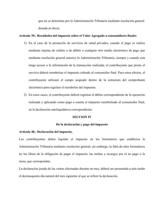 que así se determine por la Administración Tributaria mediante resolución general
dictada al efecto.
Artículo 39.- Reembolso del impuesto sobre el Valor Agregado a consumidores finales
1) En el caso de la prestación de servicios de salud privados, cuando el pago se realice
mediante tarjetas de crédito o de débito o cualquier otro medio electrónico de pago que
mediante resolución general autorice la Administración Tributaria, siempre y cuando esta
tenga acceso a la información de la transacción realizada; el contribuyente que preste el
servicio deberá reembolsar el impuesto cobrado al consumidor final. Para estos efectos, el
contribuyente utilizará el campo asignado dentro de la estructura del comprobante
electrónico para registrar el reembolso del impuesto.
2) En estos casos, el contribuyente deberá registrar el débito correspondiente de la operación
realizada y aplicando como pago a cuenta el impuesto reembolsado al consumidor final,
en la declaración autoliquidativa correspondiente.
SECCION IV
De la declaración y pago del impuesto
Artículo 40.- Declaración del impuesto.
Los contribuyentes deben liquidar el impuesto en los formularios que establezca la
Administración Tributaria mediante resolución general, sin embargo, la falta de tales formularios
no los libera de la obligación de pagar el impuesto, las multas y recargos por el no pago o la
mora, que correspondan.
La declaración jurada de las ventas efectuadas durante un mes, deberá ser presentada a más tardar
el decimoquinto día natural del mes siguiente al que se refiere la declaración.
 