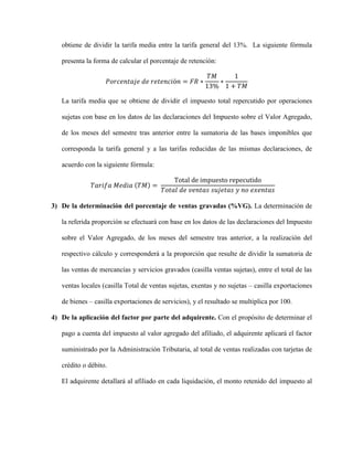 obtiene de dividir la tarifa media entre la tarifa general del 13%. La siguiente fórmula
presenta la forma de calcular el porcentaje de retención:
𝑃𝑜𝑟𝑐𝑒𝑛𝑡𝑎𝑗𝑒 𝑑𝑒 𝑟𝑒𝑡𝑒𝑛𝑐𝑖ó𝑛 = 𝐹𝑅 ∗
𝑇𝑀
13%
∗
1
1 + 𝑇𝑀
La tarifa media que se obtiene de dividir el impuesto total repercutido por operaciones
sujetas con base en los datos de las declaraciones del Impuesto sobre el Valor Agregado,
de los meses del semestre tras anterior entre la sumatoria de las bases imponibles que
corresponda la tarifa general y a las tarifas reducidas de las mismas declaraciones, de
acuerdo con la siguiente fórmula:
𝑇𝑎𝑟𝑖𝑓𝑎 𝑀𝑒𝑑𝑖𝑎 (𝑇𝑀) =
Total de impuesto repecutido
𝑇𝑜𝑡𝑎𝑙 𝑑𝑒 𝑣𝑒𝑛𝑡𝑎𝑠 𝑠𝑢𝑗𝑒𝑡𝑎𝑠 𝑦 𝑛𝑜 𝑒𝑥𝑒𝑛𝑡𝑎𝑠
3) De la determinación del porcentaje de ventas gravadas (%VG). La determinación de
la referida proporción se efectuará con base en los datos de las declaraciones del Impuesto
sobre el Valor Agregado, de los meses del semestre tras anterior, a la realización del
respectivo cálculo y corresponderá a la proporción que resulte de dividir la sumatoria de
las ventas de mercancías y servicios gravados (casilla ventas sujetas), entre el total de las
ventas locales (casilla Total de ventas sujetas, exentas y no sujetas – casilla exportaciones
de bienes – casilla exportaciones de servicios), y el resultado se multiplica por 100.
4) De la aplicación del factor por parte del adquirente. Con el propósito de determinar el
pago a cuenta del impuesto al valor agregado del afiliado, el adquirente aplicará el factor
suministrado por la Administración Tributaria, al total de ventas realizadas con tarjetas de
crédito o débito.
El adquirente detallará al afiliado en cada liquidación, el monto retenido del impuesto al
 