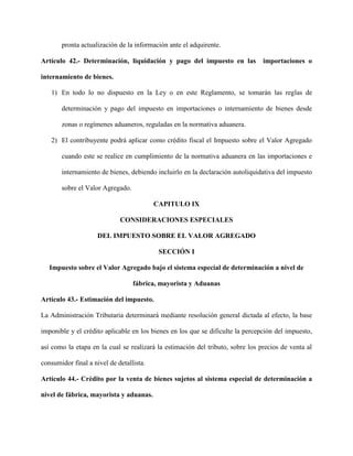 pronta actualización de la información ante el adquirente.
Artículo 42.- Determinación, liquidación y pago del impuesto en las importaciones o
internamiento de bienes.
1) En todo lo no dispuesto en la Ley o en este Reglamento, se tomarán las reglas de
determinación y pago del impuesto en importaciones o internamiento de bienes desde
zonas o regímenes aduaneros, reguladas en la normativa aduanera.
2) El contribuyente podrá aplicar como crédito fiscal el Impuesto sobre el Valor Agregado
cuando este se realice en cumplimiento de la normativa aduanera en las importaciones e
internamiento de bienes, debiendo incluirlo en la declaración autoliquidativa del impuesto
sobre el Valor Agregado.
CAPITULO IX
CONSIDERACIONES ESPECIALES
DEL IMPUESTO SOBRE EL VALOR AGREGADO
SECCIÓN I
Impuesto sobre el Valor Agregado bajo el sistema especial de determinación a nivel de
fábrica, mayorista y Aduanas
Artículo 43.- Estimación del impuesto.
La Administración Tributaria determinará mediante resolución general dictada al efecto, la base
imponible y el crédito aplicable en los bienes en los que se dificulte la percepción del impuesto,
así como la etapa en la cual se realizará la estimación del tributo, sobre los precios de venta al
consumidor final a nivel de detallista.
Artículo 44.- Crédito por la venta de bienes sujetos al sistema especial de determinación a
nivel de fábrica, mayorista y aduanas.
 
