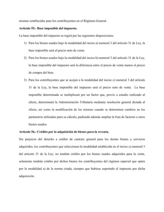 mismas establecidas para los contribuyentes en el Régimen General.
Artículo 55.- Base imponible del impuesto.
La base imponible del impuesto se regirá por las siguientes disposiciones:
1) Para los bienes usados bajo la modalidad del inciso a) numeral 3 del artículo 31 de Ley, la
base imponible será el precio neto de venta.
2) Para los bienes usados bajo la modalidad del inciso b) numeral 3 del artículo 31 de la Ley,
la base imponible del impuesto será la diferencia entre el precio de venta menos el precio
de compra del bien.
3) Para los contribuyentes que se acojan a la modalidad del inciso c) numeral 3 del artículo
31 de la Ley, la base imponible del impuesto será el precio neto de venta. La base
imponible determinada se multiplicará por un factor que, previo a estudio realizado al
efecto, determinará la Administración Tributaria mediante resolución general dictada al
efecto, así como la modificación de los mismos cuando se determinen cambios en los
parámetros utilizados para su cálculo, pudiendo además ampliar la lista de factores a otros
bienes usados.
Artículo 56.- Crédito por la adquisición de bienes para la reventa.
Sin perjuicio del derecho a crédito de carácter general para los demás bienes y servicios
adquiridos, los contribuyentes que seleccionen la modalidad establecida en el inciso c) numeral 3
del artículo 31 de la Ley, no tendrán crédito por los bienes usados adquiridos para la venta,
solamente tendrán crédito por dichos bienes los contribuyentes del régimen especial que opten
por la modalidad a) de la norma citada, siempre que hubiese soportado el impuesto por dicha
adquisición.
 