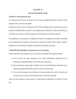 SECCIÓN IV
DE LOS JUEGOS DE AZAR
Artículo 57.- De los juegos de azar.
En la prestación del servicio de juegos de azar, la base imponible del Impuesto sobre el Valor
Agregado será el valor de lo apostado.
Constituyen servicios sujetos al Impuesto sobre el Valor Agregado tanto los juegos de azar que se
realicen en establecimientos y casinos, como aquellos que se realicen por medios electrónicos, en
este último caso siempre y cuando el jugador esté domiciliado en el territorio nacional.
El contribuyente se encuentra en la obligación de emitir el comprobante electrónico autorizado
por la Administración Tributaria, al momento de entrega de la boleta, ficha o tiquete, crédito o
cualquier otro que dé derecho al jugador o apostador de participar en el juego.
Artículo 58. Base imponible en los juegos de azar en los casinos.
La base imponible en los juegos de azar en los casinos se calculará de la siguiente manera:
1) Para las mesas de juego utilizadas en los casinos debidamente autorizados por el
Ministerio de Seguridad Pública, será el 60% de un salario base.
2) Para las máquinas tragamonedas utilizadas en los casinos debidamente autorizados por el
Ministerio de Seguridad Pública será de un 10% de un salario base.
3) En el caso de los juegos de azar distintos a los mencionados en los incisos anteriores que
se realicen en los casinos, la base imponible será el valor de lo apostado
Todos los casos anteriores estarán sujetos a la tarifa general establecida en el artículo 10 de la
Ley.
 