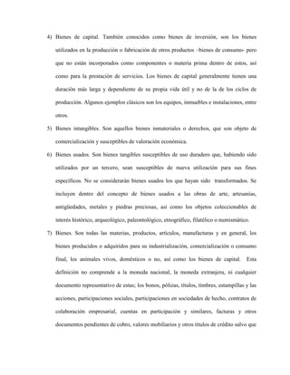 4) Bienes de capital. También conocidos como bienes de inversión, son los bienes
utilizados en la producción o fabricación de otros productos –bienes de consumo- pero
que no están incorporados como componentes o materia prima dentro de estos, así
como para la prestación de servicios. Los bienes de capital generalmente tienen una
duración más larga y dependiente de su propia vida útil y no de la de los ciclos de
producción. Algunos ejemplos clásicos son los equipos, inmuebles e instalaciones, entre
otros.
5) Bienes intangibles. Son aquellos bienes inmateriales o derechos, que son objeto de
comercialización y susceptibles de valoración económica.
6) Bienes usados. Son bienes tangibles susceptibles de uso duradero que, habiendo sido
utilizados por un tercero, sean susceptibles de nueva utilización para sus fines
específicos. No se considerarán bienes usados los que hayan sido transformados. Se
incluyen dentro del concepto de bienes usados a las obras de arte, artesanías,
antigüedades, metales y piedras preciosas, así como los objetos coleccionables de
interés histórico, arqueológico, paleontológico, etnográfico, filatélico o numismático.
7) Bienes. Son todas las materias, productos, artículos, manufacturas y en general, los
bienes producidos o adquiridos para su industrialización, comercialización o consumo
final, los animales vivos, domésticos o no, así como los bienes de capital. Esta
definición no comprende a la moneda nacional, la moneda extranjera, ni cualquier
documento representativo de estas; los bonos, pólizas, títulos, timbres, estampillas y las
acciones, participaciones sociales, participaciones en sociedades de hecho, contratos de
colaboración empresarial, cuentas en participación y similares, facturas y otros
documentos pendientes de cobro, valores mobiliarios y otros títulos de crédito salvo que
 