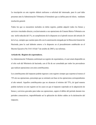 La inscripción en este registro deberá realizarse a solicitud del interesado, para lo cual debe
presentar ante la Administración Tributaria el formulario que se defina para tal efecto, mediante
resolución general.
Todos los que se encuentren incluidos en dicho registro, podrán adquirir todos los bienes y
servicios vinculados directa y exclusivamente a sus operaciones de Canasta Básica Tributaria con
una tarifa reducida del 1%, en cumplimiento de lo dispuesto en el párrafo tercero del artículo 26
de la Ley, siempre que cuenten para ello con la autorización otorgada por la Dirección General de
Hacienda, para lo cual deberán estarse a lo dispuesto en el procedimiento establecido en el
Decreto Ejecutivo No 31611-H del 7 de octubre de 2003 y sus reformas.
Artículo 66.- Registro de exportadores.
La Administración Tributaria conformará un registro de exportadores, el cual estará disponible en
el sitio web del Ministerio de hacienda, con el fin de ser consultado por todos los proveedores
que realicen operaciones con estos contribuyentes.
Los contribuyentes del impuesto podrán ingresar a este registro siempre que exporten al menos el
75% de sus operaciones, porcentaje que se estimará con base en las operaciones correspondientes
al año natural. Aquellos contribuyentes que no alcancen el mínimo del 75%, de igual manera
podrán incluirse en este registro en los casos en que el impuesto soportado en la adquisición de
bienes y servicios gravados para todas sus operaciones, supere el débito del período durante tres
períodos consecutivos, imposibilitando así la aplicación de dichos saldos en la declaración del
impuesto.
 