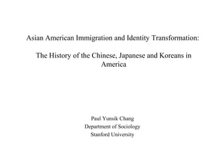 Asian American Immigration and Identity Transformation:

   The History of the Chinese, Japanese and Koreans in
                        America




                     Paul Yunsik Chang
                   Department of Sociology
                     Stanford University
 