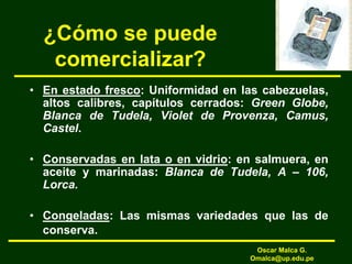 ¿Cómo se puede
comercializar?
• En estado fresco: Uniformidad en las cabezuelas,
altos calibres, capítulos cerrados: Green Globe,
Blanca de Tudela, Violet de Provenza, Camus,
Castel.
• Conservadas en lata o en vidrio: en salmuera, en
aceite y marinadas: Blanca de Tudela, A – 106,
Lorca.
• Congeladas: Las mismas variedades que las de
conserva.
Oscar Malca G.
Omalca@up.edu.pe
 