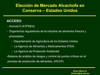 Elección de Mercado Alcachofa en
Conserva – Estados Unidos
ACCESO:
- Arancel 0 (ATPDEA)
- Organismos reguladores de la industria de alimentos frescos y
procesados:
- Departamento de Agricultura de los Estados Unidos
- La Agencia de Alimentos y Medicamentos (FDA)
- La Agencia de Protección Ambiental
-Sistema de análisis de riesgos y control de puntos críticos en el
proceso de producción de alimentos, (HCCP)
Oscar Malca G.
Omalca@up.edu.pe
 