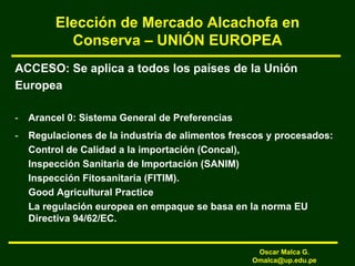 Elección de Mercado Alcachofa en
Conserva – UNIÓN EUROPEA
ACCESO: Se aplica a todos los países de la Unión
Europea
- Arancel 0: Sistema General de Preferencias
- Regulaciones de la industria de alimentos frescos y procesados:
Control de Calidad a la importación (Concal),
Inspección Sanitaria de Importación (SANIM)
Inspección Fitosanitaria (FITIM).
Good Agricultural Practice
La regulación europea en empaque se basa en la norma EU
Directiva 94/62/EC.
Oscar Malca G.
Omalca@up.edu.pe
 