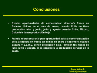 Conclusiones
• Existen oportunidades de comercializar alcachofa fresca en
Estados Unidos en el mes de enero, cuando Chile no tiene
producción alta; y junio, julio y agosto cuando Chile, México,
Colombia tienen producción baja
• Francia representa una gran oportunidad para la comercialización
de la alcachofa en fresco en el mes de enero y setiembre, cuando
España y E.E.U.U. tienen producción baja. También los meses de
julio, junio y agosto, si se considera la producción peruana en la
costa.
Oscar Malca G.
Omalca@up.edu.pe
 