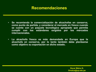 Recomendaciones
• Se recomienda la comercialización de alcachofas en conserva,
como punto de partida, y considerar el mercado en fresco cuando
se cuente con un paquete tecnológico apropiado que permita
cumplir con los estándares exigidos por los mercados
internacionales.
• La alcachofa fresca es más demandada en Europa que la
alcachofa en conserva, por lo tanto también debe plantearse
como objetivo su exportación en dicho estado.
Oscar Malca G.
Omalca@up.edu.pe
 
