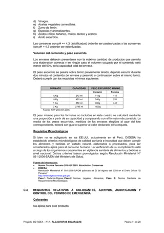 Proyecto BID-ADEX – RTA / ALCACHOFAS ENLATADAS Página 11 de 20
d) Vinagre.
e) Aceites vegetales comestibles.
f) Zumo de limón.
g) Especias y aromatizantes.
h) Ácidos cítrico, tartárico, málico, láctico y acético.
i) Ácido ascórbico.
Las conservas con pH =< 4,3 (acidificadas) deberán ser pasteurizadas y las conservas
con pH > 4,3 deberán ser esterilizadas.
Volumen del contenido y peso escurrido
Los envases deberán presentarse con la máxima cantidad de productos que permita
una elaboración correcta y en ningún caso el volumen ocupado por el contenido será
menor del 90% de la capacidad total del envase.
El peso escurrido se pesara sobre tamiz previamente tarado, dejando escurrir durante
dos minutos el contenido del envase y pesando a continuación sobre el mismo tamiz.
Deberá cumplir con los requisitos mínimos siguientes:
FORMATO CAPACIDAD PESO ESCURRIDO MÍNIMO
Corazón Fondos
¼ Kg 212 ml 115g 110
½ Kg 425 ml 240g 220
1 Kg 850 ml 480g 440
3 Kg 2785 ml 1600g -
Fuente: NTP 209.451:2005
El peso mínimo para los formatos no incluidos en éste cuadro se calculará mediante
una proporción a partir de su capacidad y comparando con el formato más parecido. La
media de los pesos escurridos, medidos de los envases elegidos al azar del lote
correspondiente, deberá ser igual o superior al valor declarado en la etiqueta.
Requisitos Microbiológicos
Si bien no es obligatorio en los EE.UU., actualmente en el Perú, DIGESA ha
establecido criterios microbiológicos de calidad sanitaria e inocuidad que deben cumplir
los alimentos y bebidas en estado natural, elaborados o procesados, para ser
considerados aptos para el consumo humano. La verificación de su cumplimiento está
a cargo de los organismos competentes en vigilancia sanitaria de alimentos y bebidas a
nivel nacional. Dichos criterios fueron promulgados según Resolución Ministerial N°
591-2008-SA/DM del Ministerio de Salud.
Fuente de Información:
• Norma Técnica Peruana 209.451:2005. Alcachofas. Conservas
• DIGESA
Resolución Ministerial N° 591-2008-SA/DM publicada el 27 de Agosto del 2008 en el Diario Oficial “El
Peruano”
http://www.digesa.minsa.gob.pe/
Paso 1: Portal de Digesa; Paso 2: Normas Legales: Alimentos; Paso 3: Norma Sanitaria de
Requerimiento Microbiológico.
C.4 REQUISITOS RELATIVOS A COLORANTES, ADITIVOS, ACIDIFICACION Y
CONTROL DEL PERMISO DE EMERGENCIA
Colorantes
No aplica para este producto
 