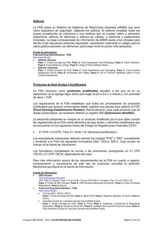 Proyecto BID-ADEX – RTA / ALCACHOFAS ENLATADAS Página 12 de 20
Aditivos
La FDA opera un Sistema de Vigilancia de Reacciones Adversas (ARMS) que sirve
como dispositivo de seguridad, vigilando los aditivos. El sistema investiga todas las
quejas procedentes de individuos o sus médicos que se puedan referir a alimentos
específicos, aditivos de alimentos y aditivos de colores, o vitaminas y suplementos
minerales. La base computarizada de información de ARMS asiste a los oficiales para
decidir si las reacciones adversas reportadas, representan realmente un peligro para la
salud pública asociado con alimentos, para luego tomar la acción más apropiada.
Fuente de información:
Food and Drug Administration - FDA
http://www.fda.gov
• Aditivos directos
Paso 1: Portal principal de FDA; Paso 2: Food Ingredients and Packaging; Paso 3: Food Additives;
Paso 4: Food Additives Listings; Paso 5: Listing of Food Additive Status
• Aditivos indirectos
Paso 1: Portal principal de FDA; Paso 2: Food Ingredients and Packaging; Paso 3: Food Contact
Substances (FCS); Paso 4: Inventories and Tables; Paso 5: List of "Indirect" Additives Used in Food
Contact Substances
Productos de Baja Acidez o Acidificados
La FDA reconoce como productos acidificados aquellos a los que se en su
elaboración se le agrega algún ácido para bajar el pH a 4,6 o a menos y con actividad
de agua > 0,85
Las regulaciones de la FDA establecen que todos los procesadores de productos
acidificados que quieran comercializar deben registrar sus plantas para obtener el FCE
(Food Canning Establishment Number). Adicionalmente, para cada producto que se
desee comercializar, es necesario obtener un registro SID (Submission Identifier).
La alcachofa preparada en vinagre es un producto acidificado por lo que debe cumplir
las regulaciones de la FDA sobre alimentos de baja acidez y alimentos acidificados que
se encuentran en los siguientes títulos del Código de Regulaciones Federales (CFR):
• 21 CFR 114 (CFR, Título 21, Parte 114 “Alimentos acidificados”).
Los exportadores interesados deberán solicitar los códigos "FCE" y "SID", completando
y enviando a la FDA los siguientes formularios 2541, 2541a, 2541c, cuyo acceso se
indican en la fuente de información.
Los formularios completados se envían a las direcciones consignadas en 21 CFR
108.25 o 21 CFR 108.35, dependiendo del caso.
Para más información acerca de los requerimientos de la FDA en cuanto a registro,
procesamiento y manufactura de este tipo de productos consultar la dirección
electrónica que figura en la fuente de información.
Fuente de información:
• GPO Access
http://www.gpoaccess.gov/
CFR Title 21 Chapter I Part 113 (21 CFR 113) y/o CFR Title 21 Chapter I Part 114 (21 CFR 114)
Paso 1: Portal de GPO Access; Paso 2: GPO Access Resources by Branch; Paso 3: Code of Federal
Regulations; Paso 4: Buscar
• Food and Drug Administration - FDA
http://www.fda.gov
• Formas 2541, 2541a, 2541c
Paso 1: Portal principal de FDA; Paso 2: About FDA; Paso 3: Reports, Manuals, & Forms; Paso 4:
Forms
• Importer's Guide for Low-Acid Canned and Acidified Foods
Paso 1: Portal principal de FDA; Paso 2: Food; Paso 3: Guidance, Compliance & Regulatory
Information; Paso 4: Guidance Document; Paso 5: Acidified and Low-Acid Canned Foods; Paso 6:
FDA Importer's Guide for Low-Acid Canned and Acidified Foods
 