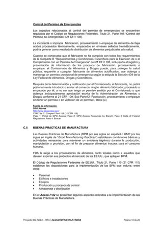 Proyecto BID-ADEX – RTA / ALCACHOFAS ENLATADAS Página 13 de 20
Control del Permiso de Emergencias
Los aspectos relacionados al control del permiso de emergencias se encuentran
regulados por el Código de Regulaciones Federales, Título 21, Parte 108 “Control del
Permiso de Emergencias” (21 CFR 108).
La incorrecta o impropia fabricación, procesamiento o empaque de alimentos de baja
acidez procesados térmicamente, empacados en envases sellados herméticamente,
podría generar como resultado la distribución de alimentos perjudiciales a la salud.
Cuando se comprueba que el fabricante no ha cumplido con todos los requerimientos
de la Subparte B “Requerimientos y Condiciones Específicos para la Exención de o el
Cumplimiento con un Permiso de Emergencia” del 21 CFR 108, incluyendo el registro y
presentación de información de los procesos de fabricación, procesamiento o
empaque, el Comisionado de Alimentos y Drogas puede, para proteger la salud
pública, requerirle a cualquier fabricante de alimentos acidificados, que obtenga y
mantenga un permiso provisional de emergencia según lo estipula la Sección 404 de la
Ley Federal de Alimentos, Drogas y Cosméticos.
Después de la determinación y notificación por el Comisionado, el fabricante, no podrá
posteriormente introducir o enviar al comercio ningún alimento fabricado, procesado o
empacado por él, a no ser que tenga un permiso emitido por el Comisionado o que
obtenga anticipadamente aprobación escrita de la Administración de Alimentos y
Drogas conforme al 21 CFR 108, Sub Parte12 “Fabricación, procesamiento o empaque
sin tener un permiso o en violación de un permiso”, literal (a)
Fuente de información:
GPO Access
http://www.gpoaccess.gov/
CFR Title 21 Chapter I Part 108 (21 CFR 108)
Paso 1: Portal de GPO Access; Paso 2: GPO Access Resources by Branch; Paso 3 Code of Federal
Regulations; Paso 4: Buscar
C.5 BUENAS PRÁCTICAS DE MANUFACTURA
Las Buenas Prácticas de Manufactura (BPM por sus siglas en español o GMP por las
siglas en inglés de “Good Manufacturing Practices”) establecen condiciones básicas y
actividades necesarias para mantener un ambiente higiénico durante la producción,
manipulación y provisión, con el fin de preparar alimentos inocuos para el consumo
humano.
FDA le exige a los procesadores de alimentos, tanto locales como a aquellos que
deseen exportar sus productos al mercado de los EE.UU., que apliquen BPM.
El Código de Regulaciones Federales de EE.UU., Título 21, Parte 110 (21 CFR 110)
establece las disposiciones para la implementación de las BPM que incluye, entre
otros:
• Personal
• Edificios e instalaciones
• Equipos
• Producción y procesos de control
• Almacenaje y distribución
En el Anexo P-02 se presentan algunos aspectos referidos a la implementación de las
Buenas Prácticas de Manufactura.
 