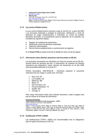 Proyecto BID-ADEX – RTA / ALCACHOFAS ENLATADAS Página 17 de 20
• Intellectual Property Rights Search (IPRS)
http://iprs.cbp.gov/
• GPO Access
CFR Title 19 Chapter I Part 133 - (19 CFR 133)
http://www.gpoaccess.gov/
Paso 1: Portal de GPO Access; Paso 2: GPO Access Resources by Branch; Paso 3 Code of
Federal Regulations; Paso 4: Buscar
C.7.6 Ley contra el Bioterrorismo
La Ley contra el Bioterrorismo comenzó a regir en los EE.UU. a partir del 2003
y se encuentra destinada a proteger la producción, distribución y venta de
alimentos de origen norteamericano e importado, en contra de posibles
atentados terroristas. El procedimiento para la aplicación de la presente Ley
considera las siguientes etapas:
a. Registro de instalaciones alimenticias
b. Notificación previa de alimentos importados
c. Detención administrativa
d. Norma final de establecimiento y mantenimiento de registros
En el Anexo P-06 se puede encontrar el detalle de cada una de las etapas.
C.7.7. Información sobre distritos aduaneros más frecuentes en EE.UU.
Los productos procesados son admitidos por todos los puertos de los EE.UU.,
durante todos los periodos del año. A continuación se muestran los distritos
aduaneros que presentaron mayor volumen de transacción en el año 2008
para las partidas definidas en el punto B.1.
Partida Arancelaria: 2005.99.80.00 - Artichokes prepared or preserved
otherwise than by vinegar or acetic acid, not frozen
• New York, NY
• Los Angeles, CA
• Baltimore, MD
• Miami, FL
• San Francisco, CA
• Houston-Galveston, TX
• Seattle, WA
• Chicago, IL
Para mayor información sobre otros distritos aduaneros, visitar la página web
que se indican en la fuente de información
Fuente de información:
United States International Trade Commission – USITC
USITC Interactive Tariff and Trade DataWeb
http://www.usitc.gov
Paso 1: Portal principal USITC; Paso 2: Dataweb; Paso 3: Trade Data Web Login; Paso 4:
Ingreso a cuenta; Paso 5: Select Trade Type, en Advanced Searching elegir HTS ITEMS y luego
ingresar en Proceed With New Query; Paso 6: Armar la consulta en Data Selection y Data
Presentation; Paso 7: Proceed To Next Step; Paso 8: Run Report.
C.7.8. Certificación CTPAT y BASC
Las certificaciones CTPAT y BASC son recomendables mas no obligatorios
para el ingreso de productos a EE.UU.
 