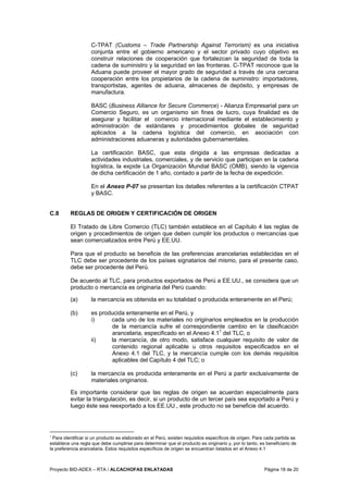 Proyecto BID-ADEX – RTA / ALCACHOFAS ENLATADAS Página 18 de 20
C-TPAT (Customs – Trade Partnership Against Terrorism) es una iniciativa
conjunta entre el gobierno americano y el sector privado cuyo objetivo es
construir relaciones de cooperación que fortalezcan la seguridad de toda la
cadena de suministro y la seguridad en las fronteras. C-TPAT reconoce que la
Aduana puede proveer el mayor grado de seguridad a través de una cercana
cooperación entre los propietarios de la cadena de suministro: importadores,
transportistas, agentes de aduana, almacenes de depósito, y empresas de
manufactura.
BASC (Business Alliance for Secure Commerce) - Alianza Empresarial para un
Comercio Seguro, es un organismo sin fines de lucro, cuya finalidad es de
asegurar y facilitar el comercio internacional mediante el establecimiento y
administración de estándares y procedimientos globales de seguridad
aplicados a la cadena logística del comercio, en asociación con
administraciones aduaneras y autoridades gubernamentales.
La certificación BASC, que esta dirigida a las empresas dedicadas a
actividades industriales, comerciales, y de servicio que participan en la cadena
logística, la expide La Organización Mundial BASC (OMB), siendo la vigencia
de dicha certificación de 1 año, contado a partir de la fecha de expedición.
En el Anexo P-07 se presentan los detalles referentes a la certificación CTPAT
y BASC.
C.8 REGLAS DE ORIGEN Y CERTIFICACIÓN DE ORIGEN
El Tratado de Libre Comercio (TLC) también establece en el Capítulo 4 las reglas de
origen y procedimientos de origen que deben cumplir los productos o mercancías que
sean comercializados entre Perú y EE.UU.
Para que el producto se beneficie de las preferencias arancelarias establecidas en el
TLC debe ser procedente de los países signatarios del mismo, para el presente caso,
debe ser procedente del Perú.
De acuerdo al TLC, para productos exportados de Perú a EE.UU., se considera que un
producto o mercancía es originaria del Perú cuando:
(a) la mercancía es obtenida en su totalidad o producida enteramente en el Perú;
(b) es producida enteramente en el Perú, y
i) cada uno de los materiales no originarios empleados en la producción
de la mercancía sufre el correspondiente cambio en la clasificación
arancelaria, especificado en el Anexo 4.11
del TLC, o
ii) la mercancía, de otro modo, satisface cualquier requisito de valor de
contenido regional aplicable u otros requisitos especificados en el
Anexo 4.1 del TLC, y la mercancía cumple con los demás requisitos
aplicables del Capítulo 4 del TLC; o
(c) la mercancía es producida enteramente en el Perú a partir exclusivamente de
materiales originarios.
Es importante considerar que las reglas de origen se acuerdan especialmente para
evitar la triangulación, es decir, si un producto de un tercer país sea exportado a Perú y
luego éste sea reexportado a los EE.UU., este producto no se beneficie del acuerdo.
1
Para identificar si un producto es elaborado en el Perú, existen requisitos específicos de origen. Para cada partida se
establece una regla que debe cumplirse para determinar que el producto es originario y, por lo tanto, es beneficiario de
la preferencia arancelaria. Estos requisitos específicos de origen se encuentran listados en el Anexo 4.1
 