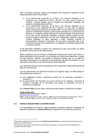 Proyecto BID-ADEX – RTA / ALCACHOFAS ENLATADAS Página 19 de 20
Para el presente producto, habría que considerar dos escenarios, partiendo de las
reglas generales arriba mencionadas:
a. Si es enteramente producido en el Perú y los insumos utilizados en su
producción son originarios de Perú o EE.UU.; es decir, que el insumo o
material principal utilizado para la elaborar las alcachofas enlatadas sea
originario completamente en el Perú
b. Si es enteramente producido en el Perú y los insumos utilizados en su
producción no son originarios de Perú o EE.UU.; en este caso, se deberá
revisar el Requisito Específico de Origen (REO), el cual indica que el producto
podrá ser considerado originario si los insumos utilizados en su producción se
clasifican en cualquier capítulo diferente del correspondiente al producto final,
en el caso de las alcachofas enlatadas, cualquier capítulo distinto del 20,
excepto aquellas mercancías que han sido preparadas mediante empaque
(incluido enlatado) en agua, salmuera o jugos naturales (incluido el
procesamiento inherente al empaque), las que serán originarias sólo si las
mercancías frescas fueron obtenidas en su totalidad o producidas enteramente
en el Perú o EE.UU.
Si las alcachofas enlatadas cumplen con cualquiera de estos dos puntos, se podrá
considerar como producto de origen peruano.
Debe considerarse que los envases y material de empaque para venta al por menor, si
están clasificados con el producto, no se tomarán en cuenta para determinar el origen
de este producto. Además, se permite el trasbordo siempre que no se altere la
naturaleza del producto y no salga del recinto aduanero del país de trasbordo, lo cual
debe estar sustentado con la documentación oficial respectiva.
Los materiales indirectos serán considerados como originarios independientemente del
lugar de su producción.
Una vez determinado si la mercancía cumple con la regla de origen, se debe solicitar el
trato preferencial a través de:
(a) una certificación escrita o electrónica emitida por el importador, exportador o
productor2
; o
(b) el conocimiento del importador de que la mercancía es originaria, incluyendo la
confianza razonable en la información que posee el importador de que la
mercancía es originaria3
.
En el Anexo P-08 se brinda mayor información sobre reglas y certificación de origen.
Fuente de información:
Tratado de Libre Comercio Perú – EE UU.
http://www.tlcperu-eeuu.gob.pe
Paso 1: Portal principal del TLC Perú – EE.UU.; Paso 2: Acuerdo de Promoción Comercial Perú - EE.UU. –
Textos Completos; Paso 3: Capítulo Cuatro: Reglas de Origen y Procedimientos de Origen.
C.9 PASOS A SEGUIR PARA LA EXPORTACION
Los exportadores de productos agroindustriales procesados deberían considerar los
aspectos indicados en el Anexo P-09 para el ingreso de sus productos a los EE.UU.
2
Perú deberá implementar lo concerniente a las certificaciones electrónicas, a más tardar tres años después de la
entrada en vigor del Acuerdo; y
3
Perú deberá implementar lo concerniente al conocimiento del importador, a más tardar tres años después de la
entrada en vigor del Acuerdo.
 