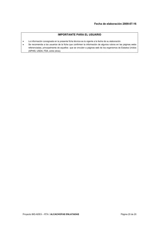 Proyecto BID-ADEX – RTA / ALCACHOFAS ENLATADAS Página 20 de 20
Fecha de elaboración:2009-07-16
IMPORTANTE PARA EL USUARIO
• La información consignada en la presente ficha técnica es la vigente a la fecha de su elaboración.
• Se recomienda a los usuarios de la ficha que confirmen la información de algunos rubros en las páginas webs
referenciadas, principalmente de aquellos que se vinculen a páginas web de los organismos de Estados Unidos
(APHIS, USDA, FDA, entre otros).
 