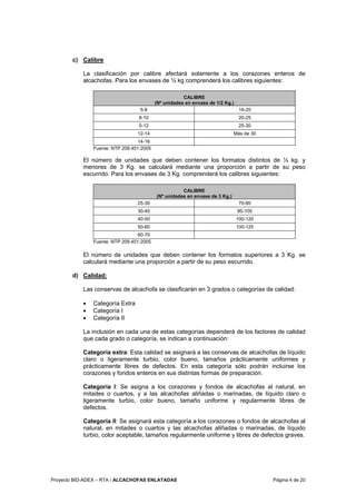 Proyecto BID-ADEX – RTA / ALCACHOFAS ENLATADAS Página 4 de 20
c) Calibre
La clasificación por calibre afectará solamente a los corazones enteros de
alcachofas. Para los envases de ½ kg comprenderá los calibres siguientes:
CALIBRE
(Nº unidades en envase de 1/2 Kg.)
5-8 16-20
8-10 20-25
5-12 25-30
12-14 Más de 30
14-16
Fuente: NTP 209.451:2005
El número de unidades que deben contener los formatos distintos de ½ kg. y
menores de 3 Kg. se calculará mediante una proporción a partir de su peso
escurrido. Para los envases de 3 Kg. comprenderá los calibres siguientes:
CALIBRE
(Nº unidades en envase de 3 Kg.)
25-30 70-80
30-40 80-100
40-50 100-120
50-60 100-125
60-70
Fuente: NTP 209.451:2005
El número de unidades que deben contener los formatos superiores a 3 Kg. se
calculará mediante una proporción a partir de su peso escurrido.
d) Calidad:
Las conservas de alcachofa se clasificarán en 3 grados o categorías de calidad:
• Categoría Extra
• Categoría I
• Categoría II
La inclusión en cada una de estas categorías dependerá de los factores de calidad
que cada grado o categoría, se indican a continuación:
Categoría extra: Esta calidad se asignará a las conservas de alcachofas de líquido
claro o ligeramente turbio, color bueno, tamaños prácticamente uniformes y
prácticamente libres de defectos. En esta categoría sólo podrán incluirse los
corazones y fondos enteros en sus distintas formas de preparación.
Categoría I: Se asigna a los corazones y fondos de alcachofas al natural, en
mitades o cuartos, y a las alcachofas aliñadas o marinadas, de líquido claro o
ligeramente turbio, color bueno, tamaño uniforme y regularmente libres de
defectos.
Categoría II: Se asignará esta categoría a los corazones o fondos de alcachofas al
natural, en mitades o cuartos y las alcachofas aliñadas o marinadas, de líquido
turbio, color aceptable, tamaños regularmente uniforme y libres de defectos graves.
 