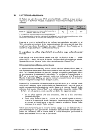 Proyecto BID-ADEX – RTA / ALCACHOFAS ENLATADAS Página 8 de 20
B.2 PREFERENCIA ARANCELARIA
El Tratado de Libre Comercio (TLC) entre los EE.UU. y el Perú, el cual entró en
vigencia el 01 de febrero del 2009, ha establecido el siguiente arancel para la alcachofa
enlatada:
HTS8* DESCRIPCIÓN
Unidad de
Cantidad
Arancel
Base
Categoría de
Desgravación
2005.99.80
Artichokes prepared or preserved otherwise than by
vinegar or acetic acid, not frozen
Kg 14.9% A
(a)
*Las preferencias arancelarias fueron negociadas a 08 dígitos.
(a): los aranceles a las mercancías originarias de la categoría A serán eliminados completamente y dichas
mercancías quedarán libres de aranceles en la fecha en que el TLC entre en vigor.
Para que el producto se beneficie de las preferencias arancelarias asignadas por el
TLC, este debe ser originario de los países signatarios del mismo, para lo cual debe
cumplir con los criterios de calificación de origen indicados en dicho Tratado (ver la
sección de Reglas de Origen y Certificación de Origen).
Si un producto no califica origen la tarifa arancelaria a pagar es la del Arancel
General.
Para conocer cuál es el Arancel General que paga un producto en EE.UU., puede
visitar USITC, y luego de buscar la partida correspondiente al producto de interés,
fijarse en la columna “General” de las columnas de la sección “Rates of Duty”.
Diferencia entre Arancel Base y Arancel General
La diferencia entre Arancel Base y Arancel General o Nación Más Favorecida (NMF) es
que el primero se define dentro del acuerdo comercial entre los países signatarios para
servir como base en el cálculo del arancel a pagar en un momento determinado dentro
de un cronograma de desgravación arancelaria. Por otro lado el Arancel General o
MNF, es el arancel que paga cualquier nación que pertenezca a la Organización
Mundial de Comercio (OMC) y que exporte hacia un país determinado con el cual no
tiene un trato preferencial por medio de algún acuerdo.
Para conocer exactamente cual es el arancel a pagar en el año de la consulta, puede
visitar USITC (segunda fuente de información del presente punto) y luego de buscar la
partida correspondiente al producto de interés, fijarse en la columna “Special” de las
columnas de la sección “Rates of Duty”, en la cual se deberá buscar las iniciales “(PE)”
– de Perú – en este punto se puede presentar uno de los dos siguientes casos:
• Si en “(PE)” aparece una tasa arancelaria, ésta es la tasa arancelaria
preferencial a pagar.
• Si en “(PE)” aparece “See 99…” con un link, se deberá ingresar al mismo y
buscar en la columna de “Article Description” la partida del producto y luego de
encontrarla se deberá buscar el arancel a pagar en la columna “Special” de las
columnas de la sección “Rates of Duty”.
Vale la pena mencionar que si al buscar el arancel a pagar en el año de la consulta se
presenta el segundo caso, para efectos estadísticos Estados Unidos también utiliza la
partida del capítulo 99 para la cual se define el “Article Description” que contiene la
partida arancelaria del producto que se ha buscado.
 