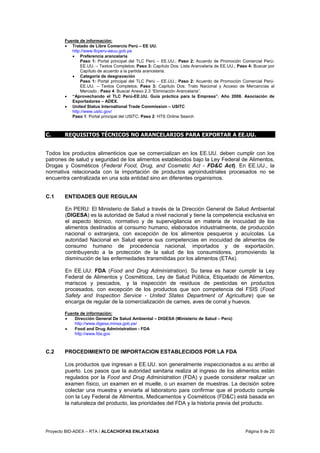 Proyecto BID-ADEX – RTA / ALCACHOFAS ENLATADAS Página 9 de 20
Fuente de información:
• Tratado de Libre Comercio Perú – EE UU.
http://www.tlcperu-eeuu.gob.pe
• Preferencia arancelaria
Paso 1: Portal principal del TLC Perú – EE.UU.; Paso 2: Acuerdo de Promoción Comercial Perú-
EE.UU. – Textos Completos; Paso 3: Capítulo Dos: Lista Arancelaria de EE.UU.; Paso 4: Buscar por
Capítulo de acuerdo a la partida arancelaria.
• Categoría de desgravación
Paso 1: Portal principal del TLC Perú – EE.UU.; Paso 2: Acuerdo de Promoción Comercial Perú-
EE.UU. – Textos Completos; Paso 3: Capítulo Dos: Trato Nacional y Acceso de Mercancías al
Mercado ; Paso 4: Buscar Anexo 2.3 “Eliminación Arancelaria”.
• “Aprovechando el TLC Perú-EE.UU. Guía práctica para la Empresa”. Año 2008. Asociación de
Exportadores – ADEX.
• United Status International Trade Commission – USITC
http://www.usitc.gov/
Paso 1: Portal principal del USITC; Paso 2: HTS Online Search
C. REQUISITOS TÉCNICOS NO ARANCELARIOS PARA EXPORTAR A EE.UU.
Todos los productos alimenticios que se comercializan en los EE.UU. deben cumplir con los
patrones de salud y seguridad de los alimentos establecidos bajo la Ley Federal de Alimentos,
Drogas y Cosméticos (Federal Food, Drug, and Cosmetic Act - FD&C Act). En EE.UU., la
normativa relacionada con la importación de productos agroindustriales procesados no se
encuentra centralizada en una sola entidad sino en diferentes organismos.
C.1 ENTIDADES QUE REGULAN
En PERU: El Ministerio de Salud a través de la Dirección General de Salud Ambiental
(DIGESA) es la autoridad de Salud a nivel nacional y tiene la competencia exclusiva en
el aspecto técnico, normativo y de supervigilancia en materia de inocuidad de los
alimentos destinados al consumo humano, elaborados industrialmente, de producción
nacional o extranjera, con excepción de los alimentos pesqueros y acuícolas. La
autoridad Nacional en Salud ejerce sus competencias en inocuidad de alimentos de
consumo humano de procedencia nacional, importados y de exportación,
contribuyendo a la protección de la salud de los consumidores, promoviendo la
disminución de las enfermedades transmitidas por los alimentos (ETAs).
En EE.UU: FDA (Food and Drug Administration). Su tarea es hacer cumplir la Ley
Federal de Alimentos y Cosméticos, Ley de Salud Pública, Etiquetado de Alimentos,
mariscos y pescados, y la inspección de residuos de pesticidas en productos
procesados, con excepción de los productos que son competencia del FSIS (Food
Safety and Inspection Service - United States Department of Agriculture) que se
encarga de regular de la comercialización de carnes, aves de corral y huevos.
Fuente de información:
• Dirección General De Salud Ambiental – DIGESA (Ministerio de Salud – Perú)
http://www.digesa.minsa.gob.pe/
• Food and Drug Administration - FDA
http://www.fda.gov
C.2 PROCEDIMIENTO DE IMPORTACION ESTABLECIDOS POR LA FDA
Los productos que ingresan a EE.UU. son generalmente inspeccionados a su arribo al
puerto. Los pasos que la autoridad sanitaria realiza al ingreso de los alimentos están
regulados por la Food and Drug Administration (FDA) y puede considerar realizar un
examen físico, un examen en el muelle, o un examen de muestras. La decisión sobre
colectar una muestra y enviarla al laboratorio para confirmar que el producto cumple
con la Ley Federal de Alimentos, Medicamentos y Cosméticos (FD&C) está basada en
la naturaleza del producto, las prioridades del FDA y la historia previa del producto.
 