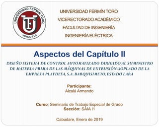 Participante:
Alcalá Armando
Curso: Seminario de Trabajo Especial de Grado
Sección: SAIA I1
Cabudare, Enero de 2019
DISEÑO SISTEMA DE CONTROL AUTOMATIZADO DIRIGIDO AL SUMINISTRO
DE MATERIA PRIMA DE LAS MÁQUINAS DE EXTRUSIÓN-SOPLADO DE LA
EMPRESA PLAYDESA,S.A.BARQUISIMETO,ESTADO LARA
 