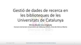 Gestió de dades de recerca en
les biblioteques de les
Universitats de Catalunya
Mireia Alcalá i Lluís Anglada
Consorci de Serveis Universitaris de Catalunya (CSUC). Àrea de Ciència Oberta
10 de maig de 2018 1Gestió de dades de recerca en les biblioteques de les Universitats de Catalunya
 
