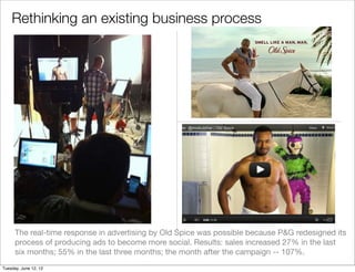 Rethinking an existing business process




      The real-time response in advertising by Old Spice was possible because P&G redesigned its
      process of producing ads to become more social. Results: sales increased 27% in the last
      six months; 55% in the last three months; the month after the campaign -- 107%.
Tuesday, June 12, 12
 