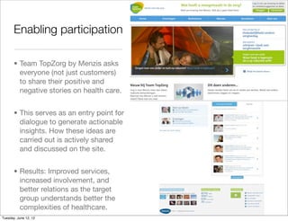Enabling participation

       • Team TopZorg by Menzis asks
         everyone (not just customers)
         to share their positive and
         negative stories on health care.


       • This serves as an entry point for
         dialogue to generate actionable
         insights. How these ideas are
         carried out is actively shared
         and discussed on the site.


       • Results: Improved services,
         increased involvement, and
         better relations as the target
         group understands better the
         complexities of healthcare.
Tuesday, June 12, 12
 