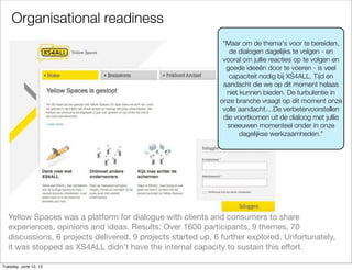 Organisational readiness
                                                              “Maar om de thema's voor te bereiden,
                                                                de dialogen dagelijks te volgen - en
                                                              vooral om jullie reacties op te volgen en
                                                               goede ideeën door te voeren - is veel
                                                                capaciteit nodig bij XS4ALL. Tijd en
                                                              aandacht die we op dit moment helaas
                                                               niet kunnen bieden. De turbulentie in
                                                             onze branche vraagt op dit moment onze
                                                              volle aandacht....De verbetervoorstellen
                                                              die voortkomen uit de dialoog met jullie
                                                               sneeuwen momenteel onder in onze
                                                                    dagelijkse werkzaamheden.”




  Yellow Spaces was a platform for dialogue with clients and consumers to share
  experiences, opinions and ideas. Results: Over 1600 participants, 9 themes, 70
  discussions, 6 projects delivered, 9 projects started up, 6 further explored. Unfortunately,
  it was stopped as XS4ALL didn’t have the internal capacity to sustain this effort.

Tuesday, June 12, 12
 