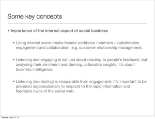 Some key concepts

       • Importance of the internal aspect of social business


             • Using internal social media fosters workforce / partners / stakeholders
               engagement and collaboration, e.g. customer relationship management.


             • Listening and engaging is not just about reacting to people’s feedback, but
               analysing their sentiment and deriving actionable insights: it’s about
               business intelligence.


             • Listening (monitoring) is inseparable from engagement. It’s important to be
               prepared organisationally to respond to the rapid information and
               feedback cycle of the social web.




Tuesday, June 12, 12
 