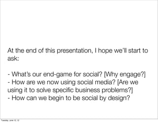 At the end of this presentation, I hope we’ll start to
       ask:

       - What’s our end-game for social? [Why engage?]
       - How are we now using social media? [Are we
       using it to solve speciﬁc business problems?]
       - How can we begin to be social by design?


Tuesday, June 12, 12
 