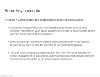 Some key concepts

       • People / Communities: the beating heart of any social business


             • Successful engagement with your target groups entails serious (and
               ongoing) research on your social customers in order to gain insights on the
               relevant communities to be activated.


             • Enlist the relevant community that is large enough to drive the desired
               results. Make sure to plan for too little or too much participation.


             • You can have a social business solution that may not focus primarily on
               online engagement or digital tools. Ofﬂine processes that activate relevant
               communities contribute to the whole social experience.




Tuesday, June 12, 12
 