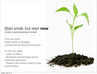 Start small, but start now
       Create a social business mindset


       Pick one goal.
       Make social a strategic
       component of reaching that goal.

       At the very least:
       - Learn to listen.
       - Research and develop social
       customer personas.
       - Review the current state of your
       social affairs.

Tuesday, June 12, 12
 