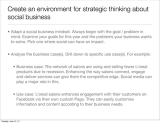 Create an environment for strategic thinking about
       social business

       • Adapt a social business mindset. Always begin with the goal / problem in
         mind. Examine your goals for this year and the problems your business wants
         to solve. Pick one where social can have an impact.


       • Analyse the business case(s). Drill down to speciﬁc use case(s). For example:


             • Business case: The network of salons are using and selling fewer L’oreal
               products due to recession. Enhancing the way salons connect, engage
               and deliver services can give them the competitive edge. Social media can
               play a major role in this.


             • Use case: L’oreal salons enhances engagement with their customers on
               Facebook via their own custom Page. They can easily customise
               information and content according to their business needs.



Tuesday, June 12, 12
 
