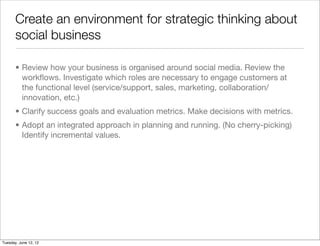 Create an environment for strategic thinking about
       social business

       • Review how your business is organised around social media. Review the
         workﬂows. Investigate which roles are necessary to engage customers at
         the functional level (service/support, sales, marketing, collaboration/
         innovation, etc.)
       • Clarify success goals and evaluation metrics. Make decisions with metrics.
       • Adopt an integrated approach in planning and running. (No cherry-picking)
         Identify incremental values.




Tuesday, June 12, 12
 