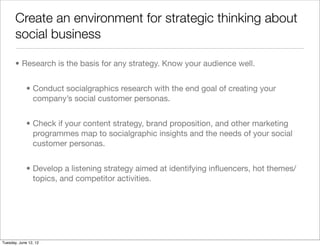 Create an environment for strategic thinking about
       social business

       • Research is the basis for any strategy. Know your audience well.


             • Conduct socialgraphics research with the end goal of creating your
               company’s social customer personas.


             • Check if your content strategy, brand proposition, and other marketing
               programmes map to socialgraphic insights and the needs of your social
               customer personas.


             • Develop a listening strategy aimed at identifying inﬂuencers, hot themes/
               topics, and competitor activities.




Tuesday, June 12, 12
 