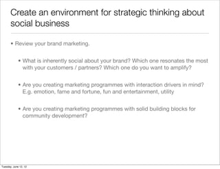 Create an environment for strategic thinking about
       social business

       • Review your brand marketing.


             • What is inherently social about your brand? Which one resonates the most
               with your customers / partners? Which one do you want to amplify?


             • Are you creating marketing programmes with interaction drivers in mind?
               E.g. emotion, fame and fortune, fun and entertainment, utility


             • Are you creating marketing programmes with solid building blocks for
               community development?




Tuesday, June 12, 12
 